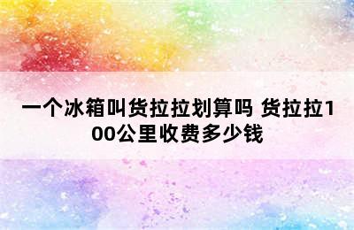 一个冰箱叫货拉拉划算吗 货拉拉100公里收费多少钱